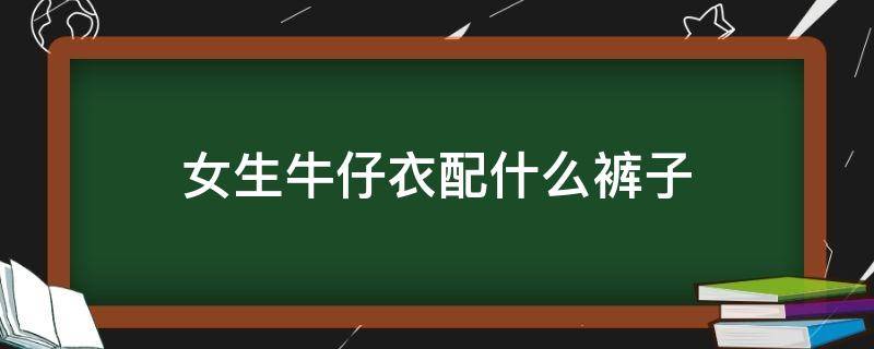 女生牛仔衣配什么裤子 女生牛仔裤配什么衣服