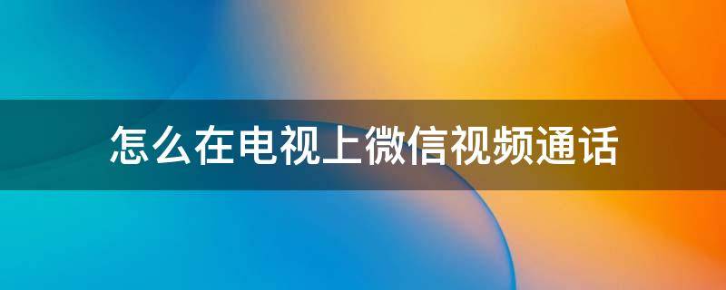 怎么在电视上微信视频通话 怎么在电视上微信视频通话后不能听到语音