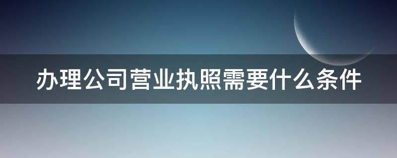 办理公司营业执照需要什么条件 办理公司营业执照需要什么条件和手续