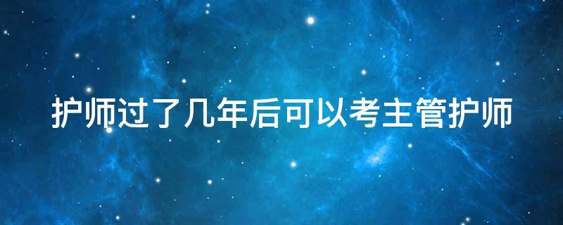 护师过了几年后可以考主管护师 护师考过几年可以报考主管护师