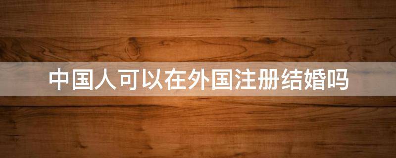 中国人可以在外国注册结婚吗（中国人可以去国外注册结婚吗）