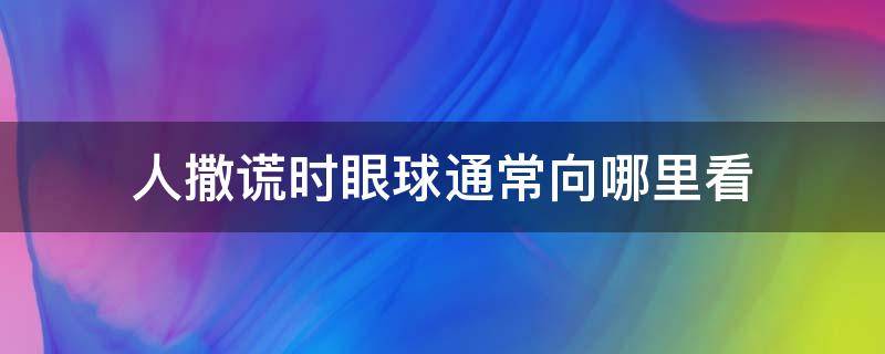 人撒谎时眼球通常向哪里看（人一般说谎话时眼睛会向哪边看）