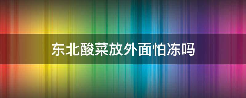 东北酸菜放外面怕冻吗 东北酸菜怕冻吗搁室外可以吗