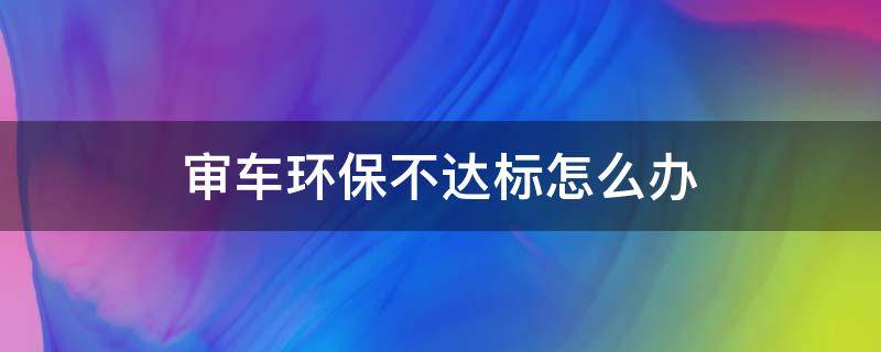 审车环保不达标怎么办 审车排放不达标怎么办