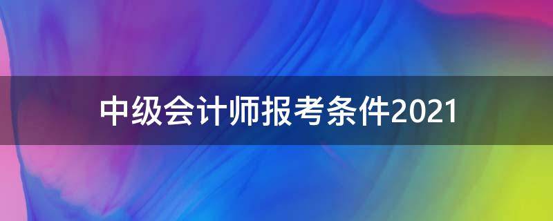 中级会计师报考条件2021（中级会计师报考条件2021时间浙江省）