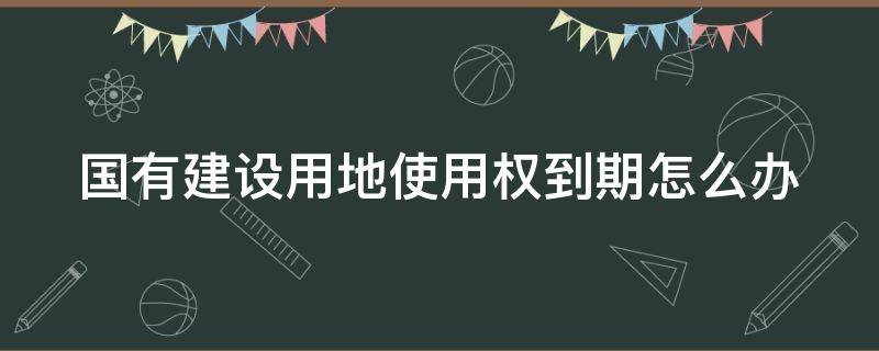 国有建设用地使用权到期怎么办（国有土地使用权是什么意思）