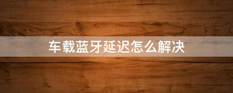 车载蓝牙延迟怎么解决 解决车载蓝牙声音延迟