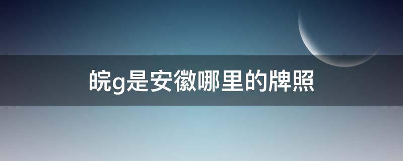 皖g是安徽哪里的牌照 皖g是安徽哪个地方的车牌号