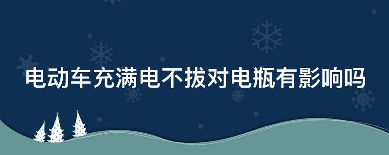 电动车充满电不拔对电瓶有影响吗（电动车充满电不拔对电瓶有影响吗锂电池）