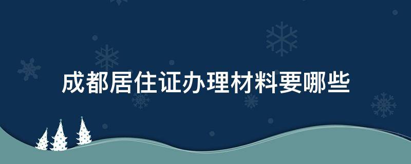 成都居住证办理材料要哪些 成都市办理居住证需要什么材料