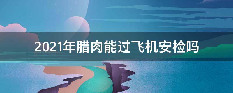 2021年腊肉能过飞机安检吗 2021带腊肉坐高铁能过安检吗