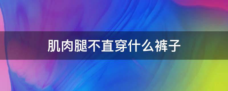 肌肉腿不直穿什么裤子（腿不直不适合穿什么裤子）