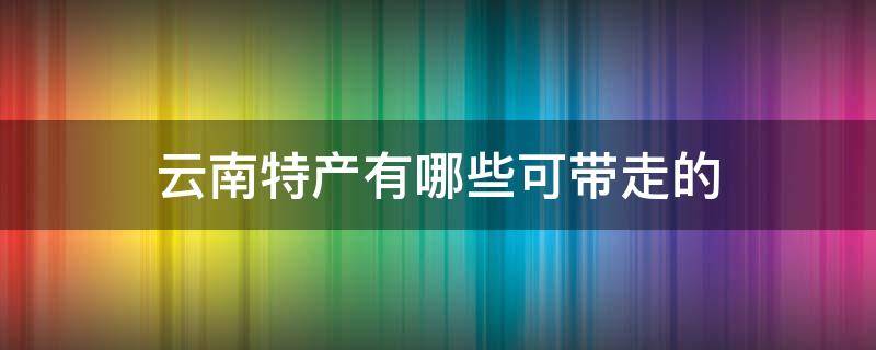 云南特产有哪些可带走的（云南特产有哪些可带走的特产零食）