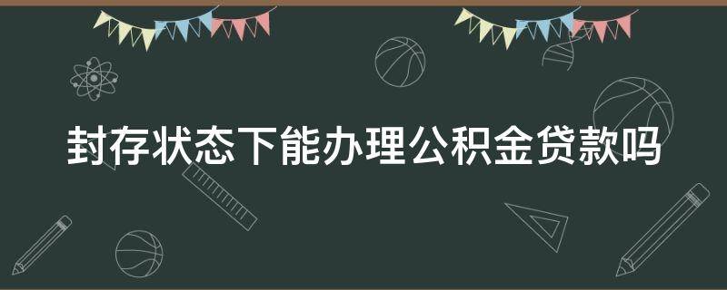 封存状态下能办理公积金贷款吗（封存状态下的公积金能贷款吗）