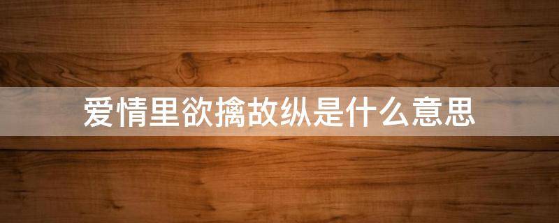 爱情里欲擒故纵是什么意思（爱情里欲擒故纵是啥意思）