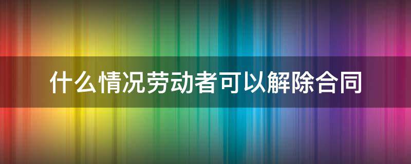 什么情况劳动者可以解除合同 什么情况劳动者可以解除劳动合同