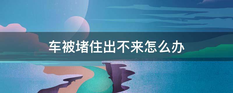 车被堵住出不来怎么办 如果车被堵住了出不去怎么办