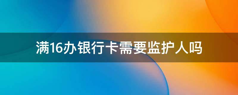 满16办银行卡需要监护人吗（满16办理银行卡需要监护人吗）