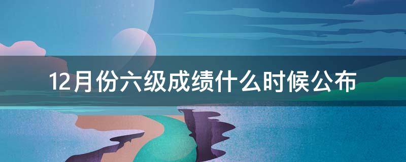 12月份六级成绩什么时候公布（12月六级考试成绩什么时候出）