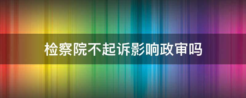 检察院不起诉影响政审吗 检察院不予起诉会影响孩子政审吗?