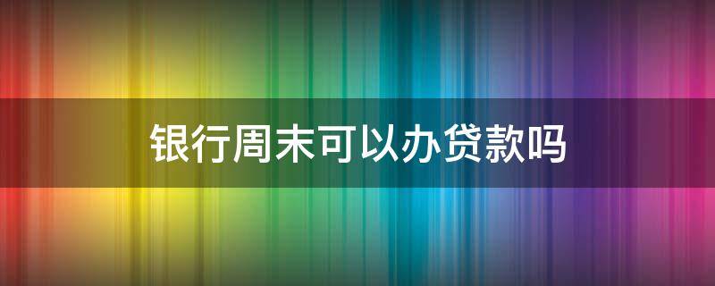 银行周末可以办贷款吗（周末银行可以办理贷款吗）