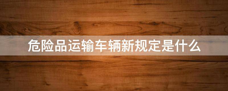 危险品运输车辆新规定是什么 关于危险品运输车辆的新规定