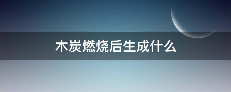 木炭燃烧后生成什么 木炭燃烧后生成什么气体