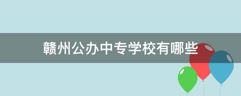 赣州公办中专学校有哪些（赣州市的公办中专学校有哪些）