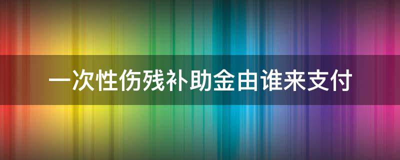 一次性伤残补助金由谁来支付 一次性伤残补助金依据