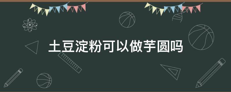 土豆淀粉可以做芋圆吗（土豆粉可以做芋圆吗?）
