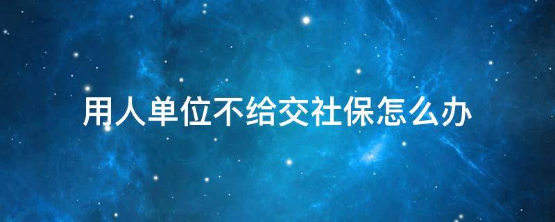 用人单位不给交社保怎么办（如果用人单位不给交社保怎么办）
