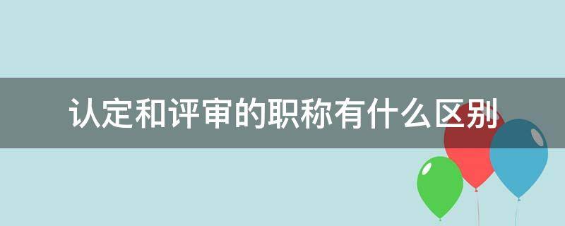 认定和评审的职称有什么区别 认定的职称和评审的职称有区别么