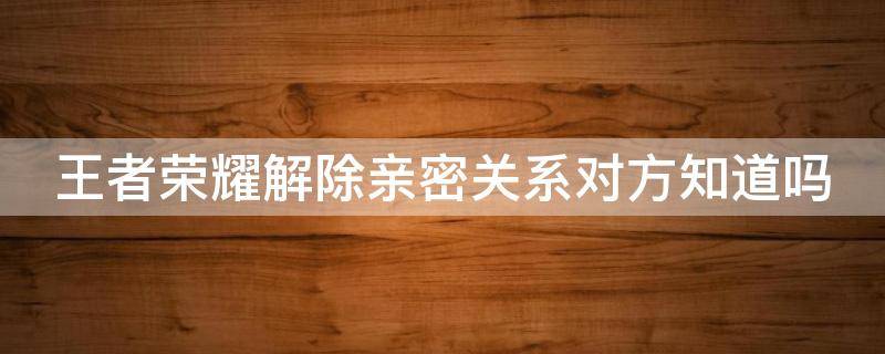 王者荣耀解除亲密关系对方知道吗（王者解除亲密度关系对方知道吗）