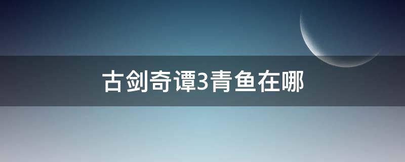 古剑奇谭3青鱼在哪 古剑奇谭三青鱼在哪