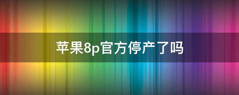 苹果8p官方停产了吗（苹果8p是不是已经停产了）