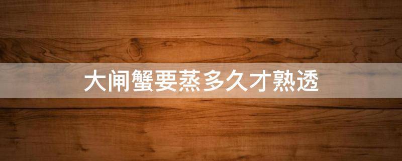 大闸蟹要蒸多久才熟透（大闸蟹蒸多久才能熟透）