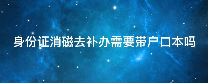 身份证消磁去补办需要带户口本吗（身份证消磁了去办理需要带户口本吗）
