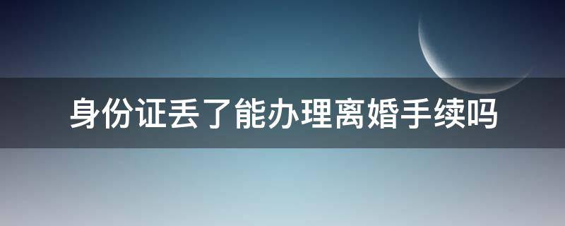 身份证丢了能办理离婚手续吗 身份证丢了能办理离婚吗?
