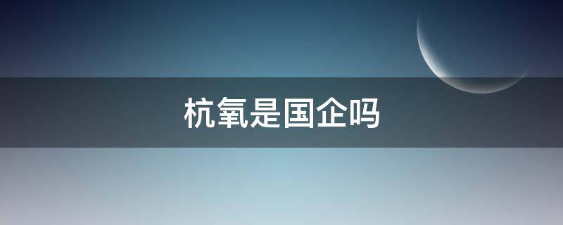 杭氧是国企吗 杭氧是国企吗有几种编制