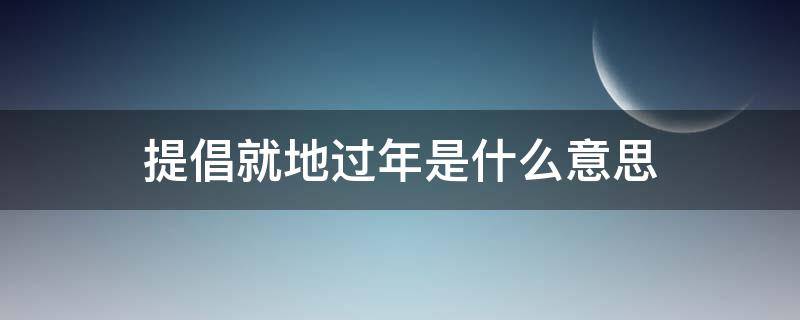 提倡就地过年是什么意思 倡导就地过年是什么意思