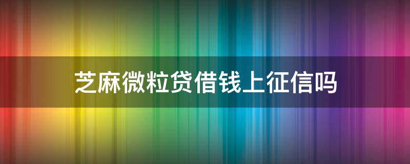 芝麻微粒贷借钱上征信吗（微粒贷借款上征信不）
