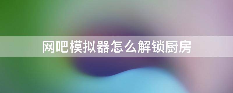 网吧模拟器怎么解锁厨房（网吧模拟器怎么解锁厨房和二楼视频）