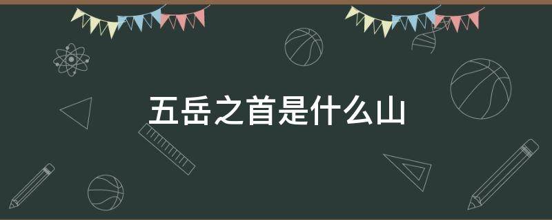 五岳之首是什么山 三山五岳中的五岳之首是什么山