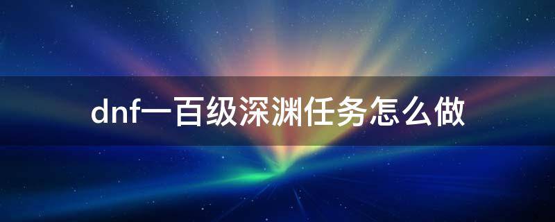 dnf一百级深渊任务怎么做 dnf做哪个任务可以刷100级深渊