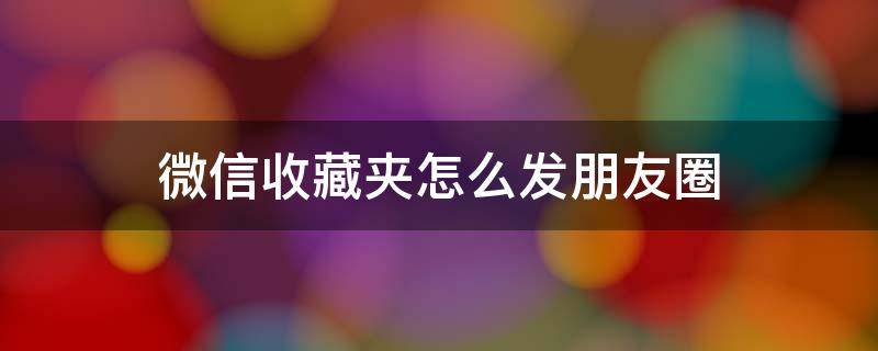 微信收藏夹怎么发朋友圈（微信收藏里的怎么发朋友圈儿）