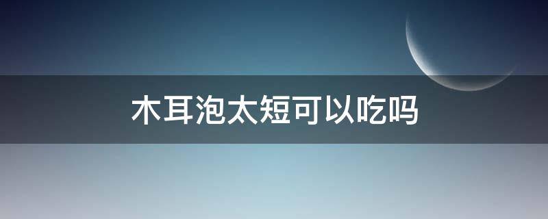 木耳泡太短可以吃吗（木耳泡的时间短吃了会怎么样）