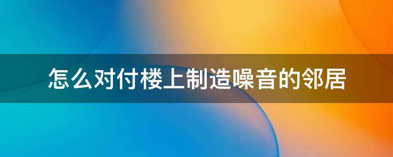 怎么对付楼上制造噪音的邻居 楼下邻居制造噪音怎么办