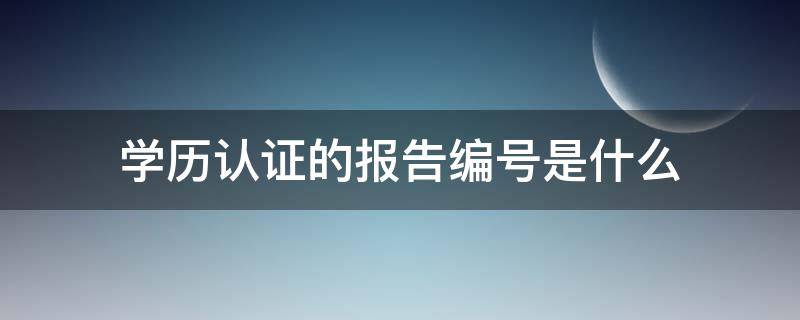 学历认证的报告编号是什么 学信网学历认证的报告编号是什么
