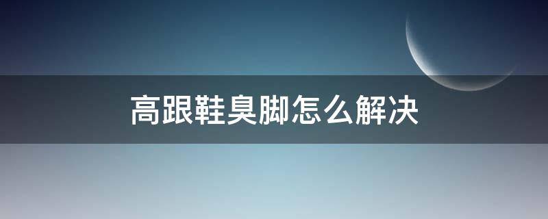 高跟鞋臭脚怎么解决（穿高跟鞋脚臭怎么解决）