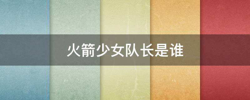 火箭少女队长是谁 火箭少女副队长是谁